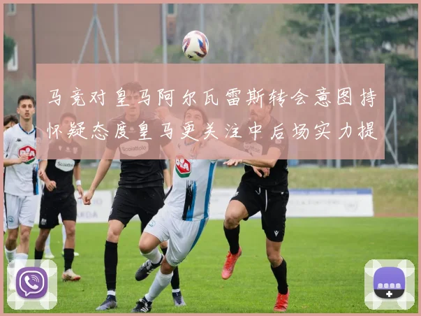 马竞对皇马阿尔瓦雷斯转会意图持怀疑态度皇马更关注中后场实力提升