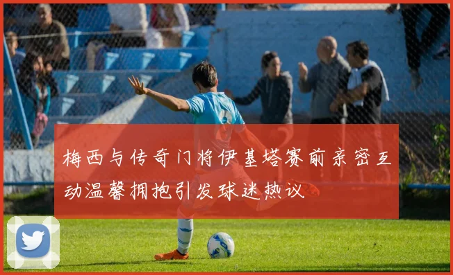 梅西与传奇门将伊基塔赛前亲密互动温馨拥抱引发球迷热议