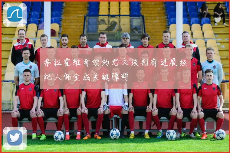 弗拉霍维奇续约尤文谈判有进展经纪人佣金成关键障碍