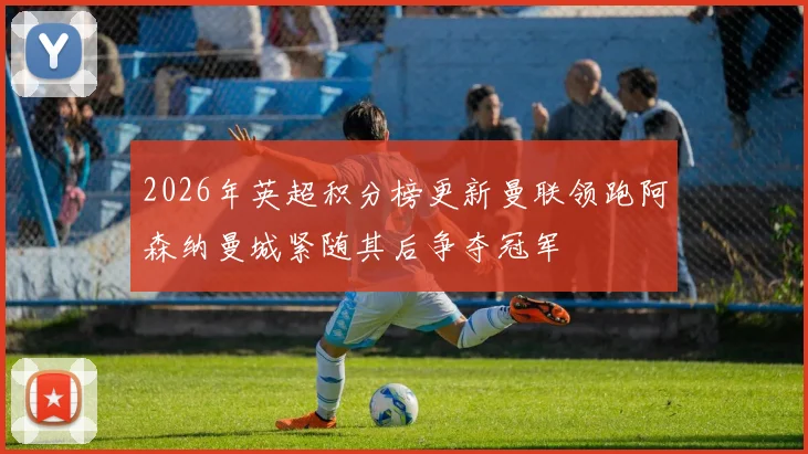 2026年英超积分榜更新曼联领跑阿森纳曼城紧随其后争夺冠军