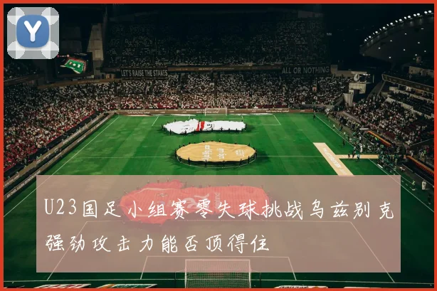 U23国足小组赛零失球挑战乌兹别克强劲攻击力能否顶得住