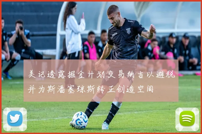 美记透露掘金计划交易纳吉以避税并为斯潘塞琼斯转正创造空间