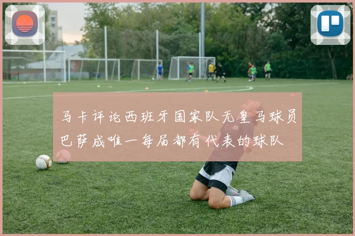 马卡评论西班牙国家队无皇马球员巴萨成唯一每届都有代表的球队