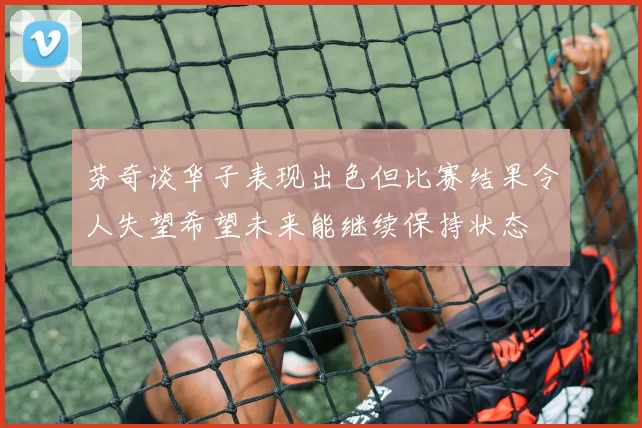 芬奇谈华子表现出色但比赛结果令人失望希望未来能继续保持状态