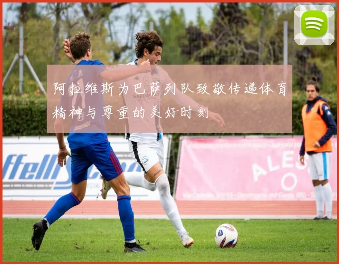 阿拉维斯为巴萨列队致敬传递体育精神与尊重的美好时刻