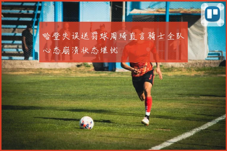 哈登失误送罚球周琦直言骑士全队心态崩溃状态堪忧