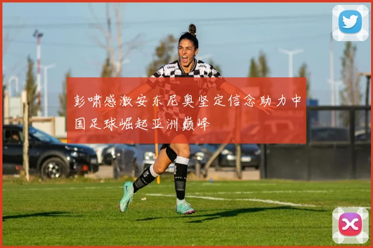 彭啸感激安东尼奥坚定信念助力中国足球崛起亚洲巅峰