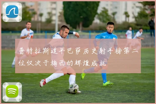 普特拉斯追平巴萨历史射手榜第二位仅次于梅西的辉煌成就