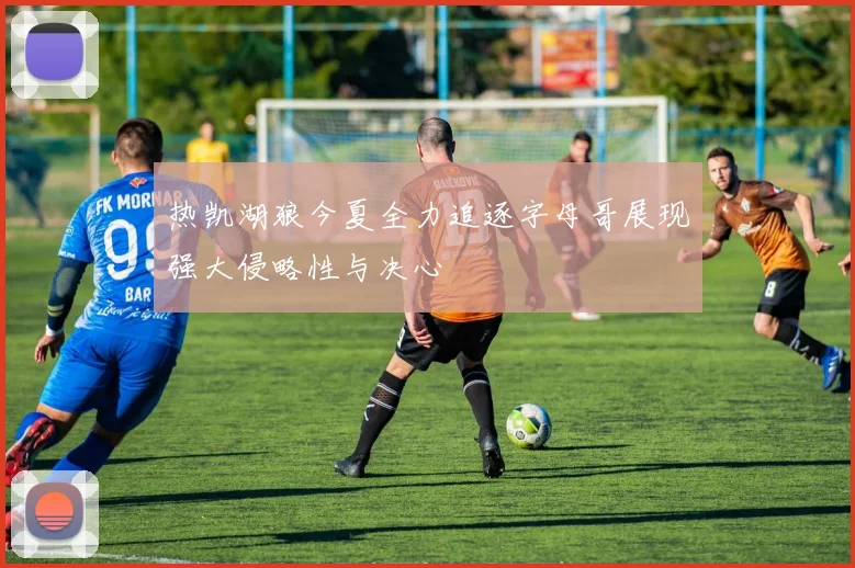 热凯湖狼今夏全力追逐字母哥展现强大侵略性与决心