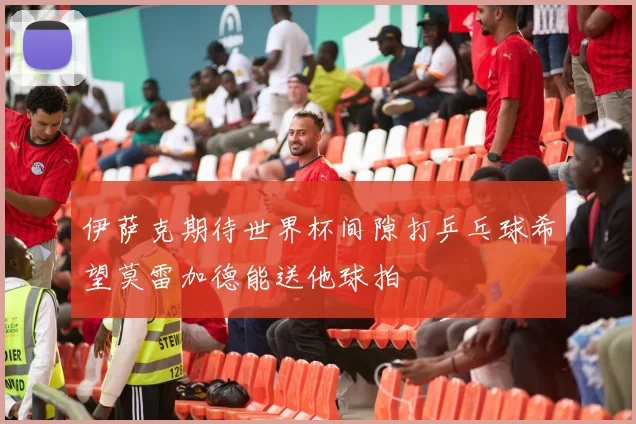伊萨克期待世界杯间隙打乒乓球希望莫雷加德能送他球拍