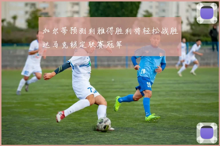加尔蒂预测利雅得胜利将轻松战胜达马克锁定联赛冠军