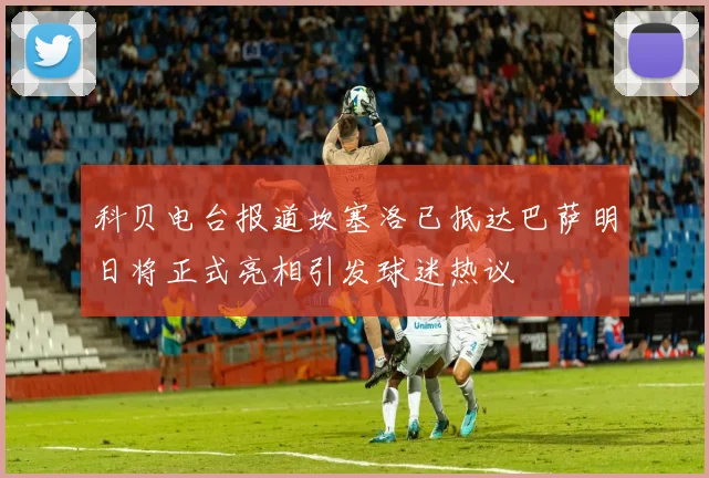 科贝电台报道坎塞洛已抵达巴萨明日将正式亮相引发球迷热议
