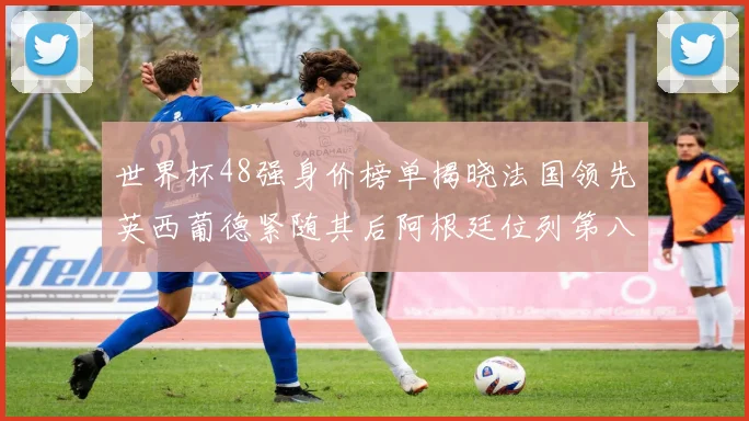 世界杯48强身价榜单揭晓法国领先英西葡德紧随其后阿根廷位列第八