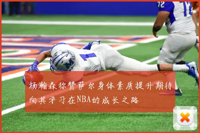 杨瀚森称赞萨尔身体素质提升期待向其学习在NBA的成长之路